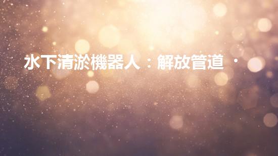 水下清淤機器人：解放管道，拯救城市！